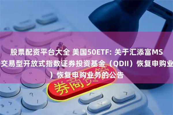 股票配资平台大全 美国50ETF: 关于汇添富MSCI美国50交易型开放式指数证券投资基金(QDII)恢复申购业务的公告