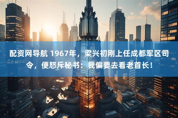 配资网导航 1967年，梁兴初刚上任成都军区司令，便怒斥秘书：我偏要去看老首长！